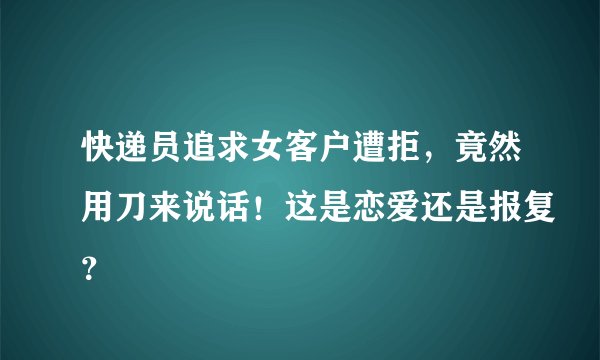 快递员追求女客户遭拒，竟然用刀来说话！这是恋爱还是报复？