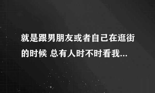 就是跟男朋友或者自己在逛街的时候 总有人时不时看我几眼?!我很尴尬 着装什么的 很正常好和普通.