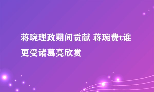 蒋琬理政期间贡献 蒋琬费t谁更受诸葛亮欣赏