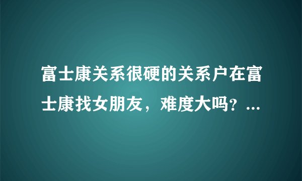 富士康关系很硬的关系户在富士康找女朋友，难度大吗？，，，，
