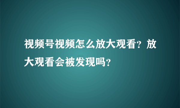 视频号视频怎么放大观看？放大观看会被发现吗？