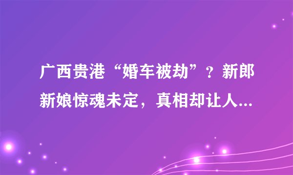 广西贵港“婚车被劫”？新郎新娘惊魂未定，真相却让人大跌眼镜！