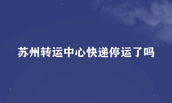 苏州转运中心快递停运了吗