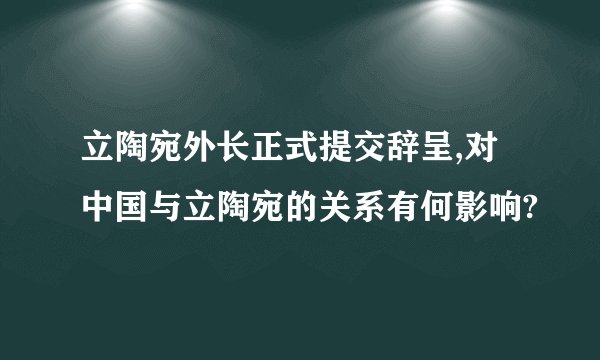 立陶宛外长正式提交辞呈,对中国与立陶宛的关系有何影响?