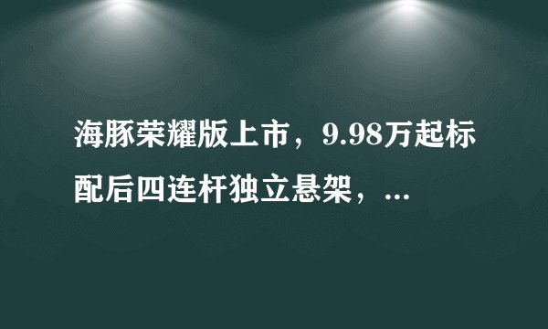 海豚荣耀版上市，9.98万起标配后四连杆独立悬架，最高续航420km
