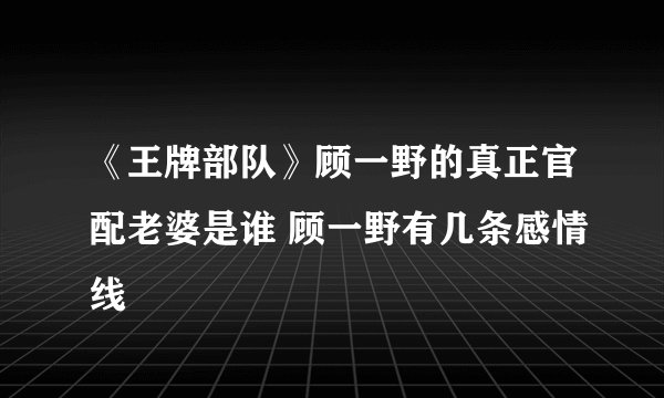 《王牌部队》顾一野的真正官配老婆是谁 顾一野有几条感情线