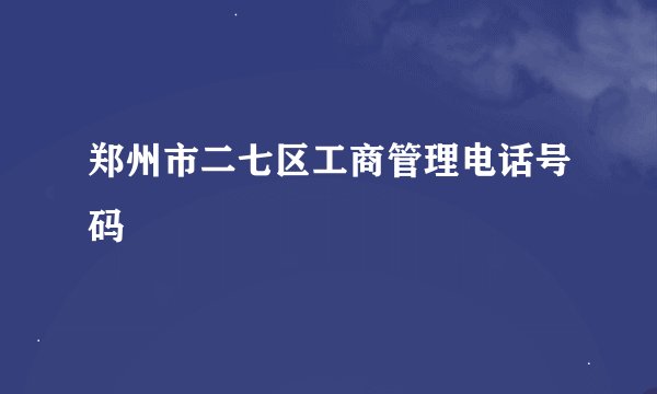 郑州市二七区工商管理电话号码