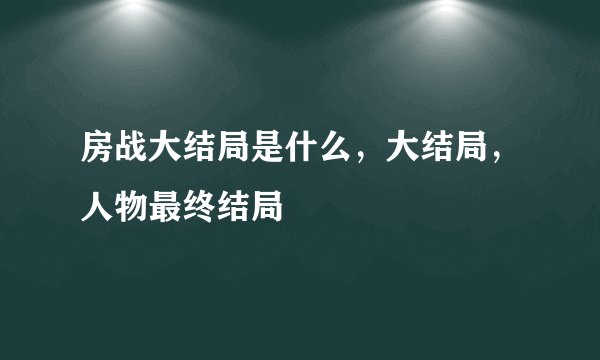 房战大结局是什么，大结局，人物最终结局