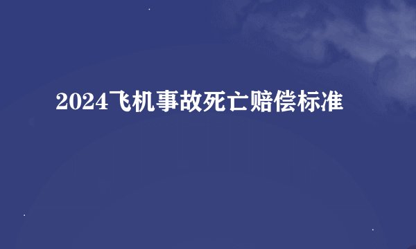 2024飞机事故死亡赔偿标准