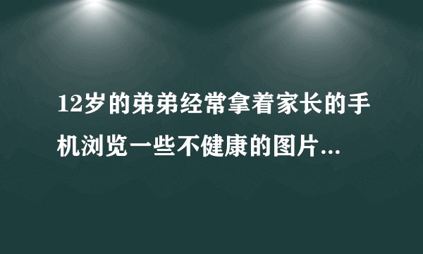 12岁的弟弟经常拿着家长的手机浏览一些不健康的图片电影，我该怎么办，现在感觉特别伤心也特别担心，急