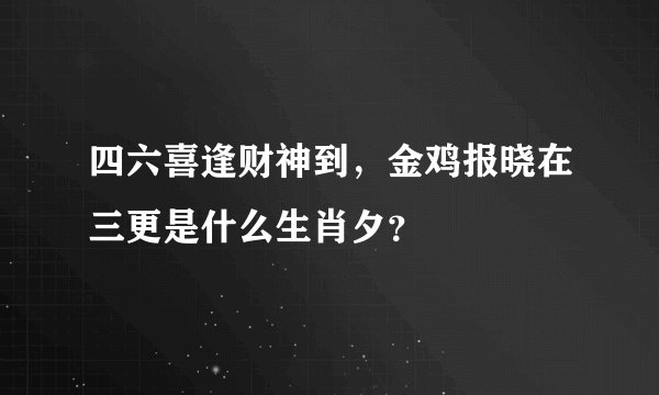 四六喜逢财神到，金鸡报晓在三更是什么生肖夕？