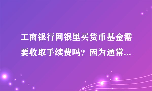 工商银行网银里买货币基金需要收取手续费吗?因为通常貌似工商的手续费相比其他银行要贵些
