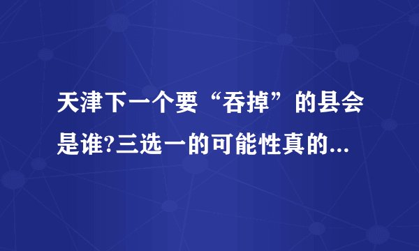天津下一个要“吞掉”的县会是谁?三选一的可能性真的很大!你觉