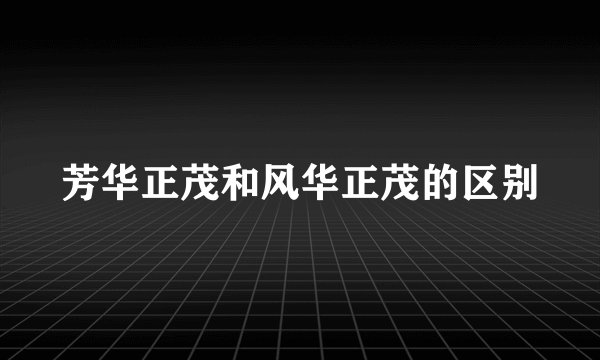 芳华正茂和风华正茂的区别