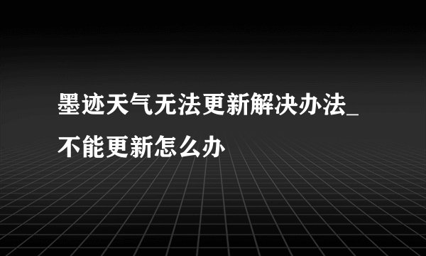 墨迹天气无法更新解决办法_不能更新怎么办