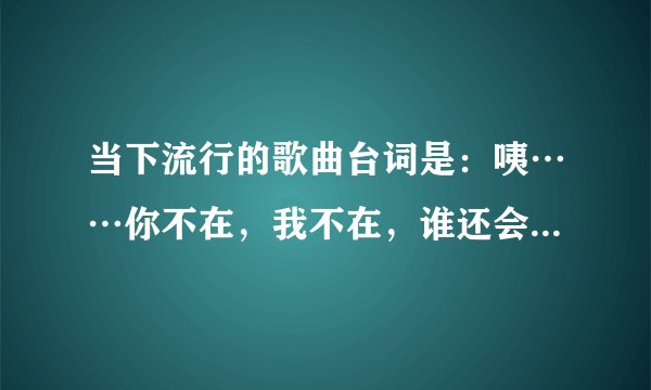当下流行的歌曲台词是:咦……你不在,我不在,谁还会在。歌名叫什么?
