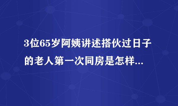 3位65岁阿姨讲述搭伙过日子的老人第一次同房是怎样的感受......