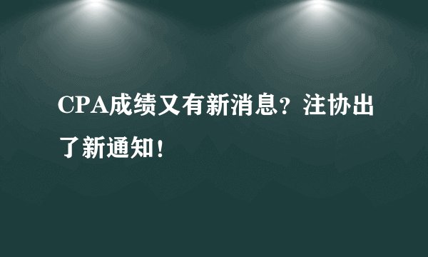 CPA成绩又有新消息？注协出了新通知！