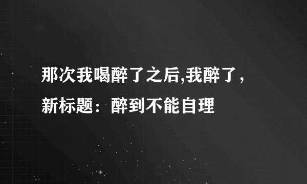 那次我喝醉了之后,我醉了，新标题：醉到不能自理