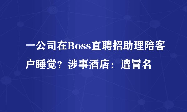 一公司在Boss直聘招助理陪客户睡觉？涉事酒店：遭冒名