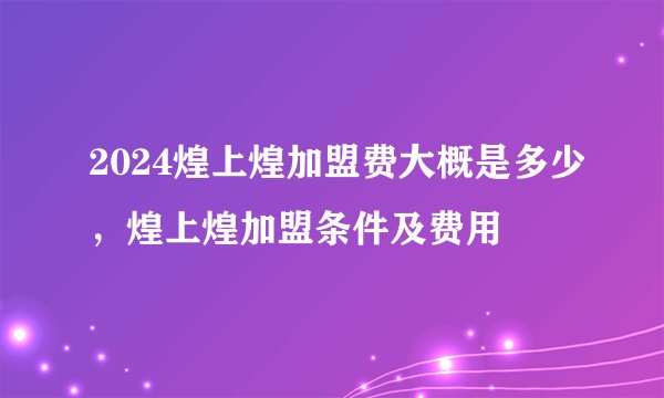 2024煌上煌加盟费大概是多少，煌上煌加盟条件及费用
