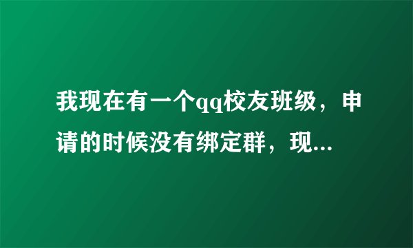 我现在有一个qq校友班级，申请的时候没有绑定群，现在我有一个群请问怎么和这个班级绑定在一起？谢谢了！