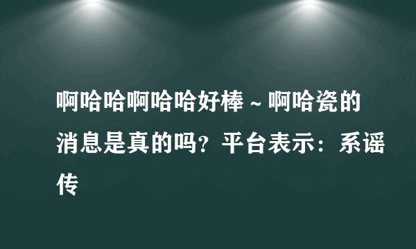 啊哈哈啊哈哈好棒～啊哈瓷的消息是真的吗？平台表示：系谣传