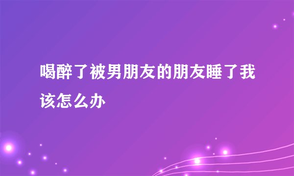 喝醉了被男朋友的朋友睡了我该怎么办