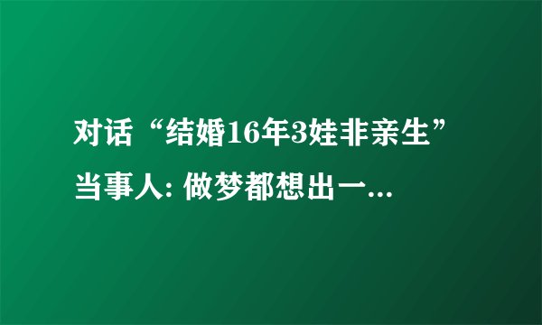 对话“结婚16年3娃非亲生”当事人: 做梦都想出一口气, 不接受庭前调解