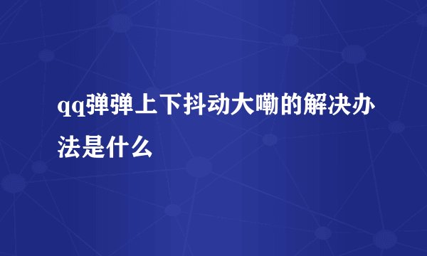 qq弹弹上下抖动大嘞的解决办法是什么