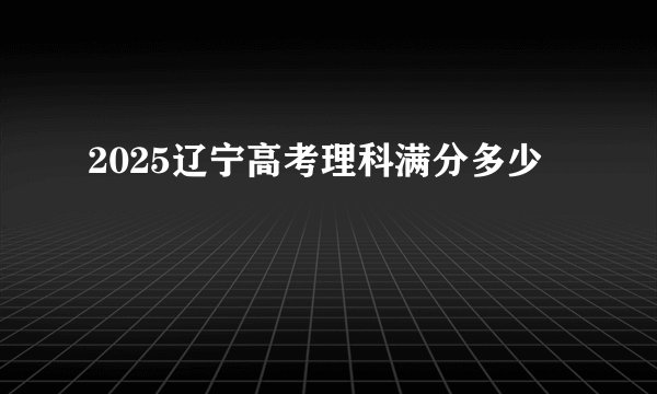2025辽宁高考理科满分多少