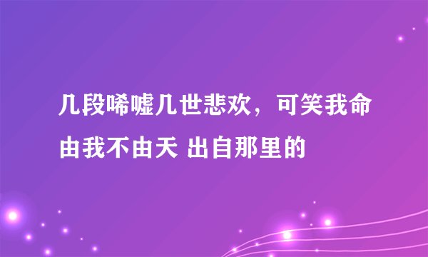 几段唏嘘几世悲欢，可笑我命由我不由天 出自那里的