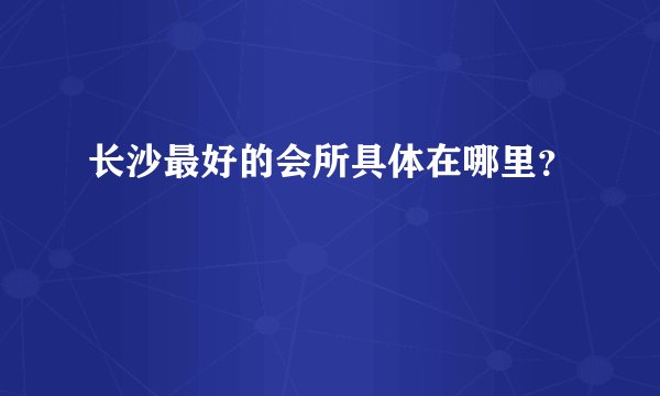 长沙最好的会所具体在哪里？