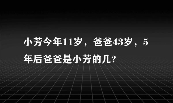 小芳今年11岁，爸爸43岁，5年后爸爸是小芳的几?