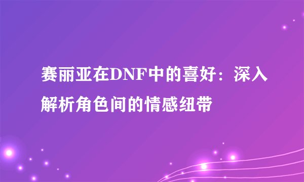 赛丽亚在DNF中的喜好：深入解析角色间的情感纽带