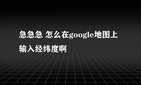 急急急 怎么在google地图上输入经纬度啊