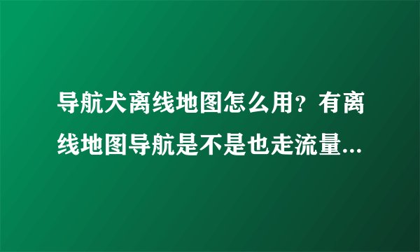 导航犬离线地图怎么用？有离线地图导航是不是也走流量？(全国地图...