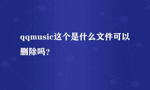 qqmusic这个是什么文件可以删除吗？