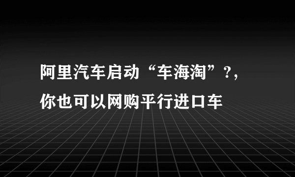 阿里汽车启动“车海淘”?，你也可以网购平行进口车
