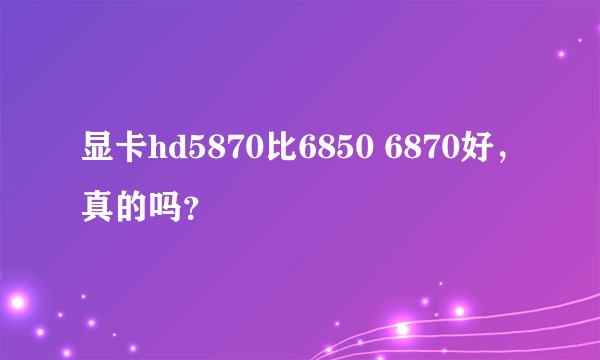 显卡hd5870比6850 6870好,真的吗?