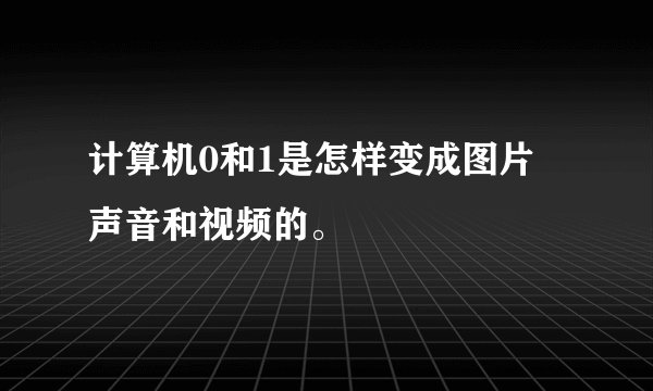 计算机0和1是怎样变成图片 声音和视频的。