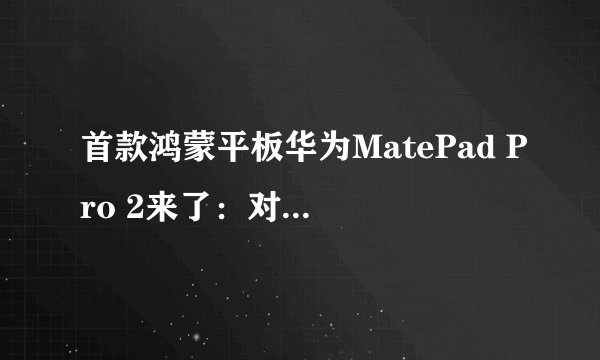 首款鸿蒙平板华为MatePad Pro 2来了：对比M1 iPad Pro，谁更值得入手