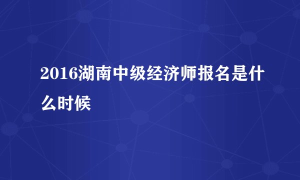 2016湖南中级经济师报名是什么时候