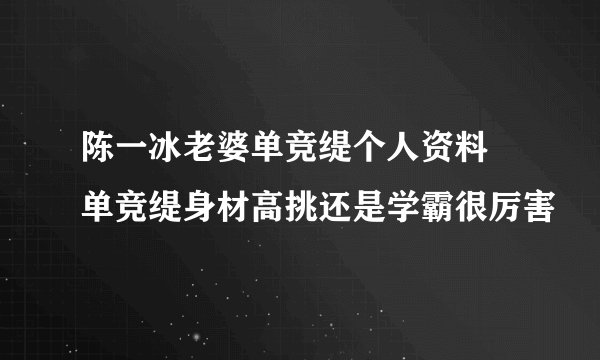 陈一冰老婆单竞缇个人资料 单竞缇身材高挑还是学霸很厉害