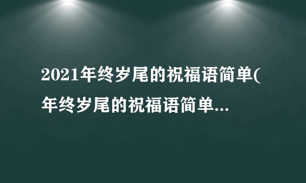 2021年终岁尾的祝福语简单(年终岁尾的祝福语简单对老板)