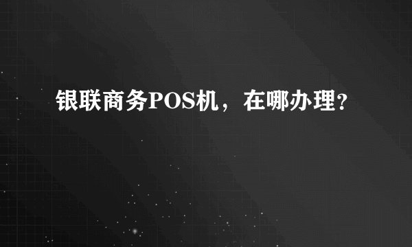 银联商务POS机,在哪办理?