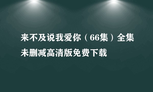 来不及说我爱你（66集）全集未删减高清版免费下载
