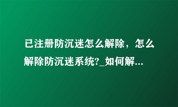 已注册防沉迷怎么解除，怎么解除防沉迷系统?_如何解除游戏防沉迷