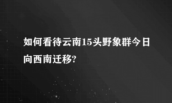 如何看待云南15头野象群今日向西南迁移?