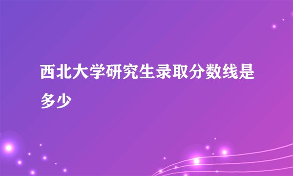 西北大学研究生录取分数线是多少